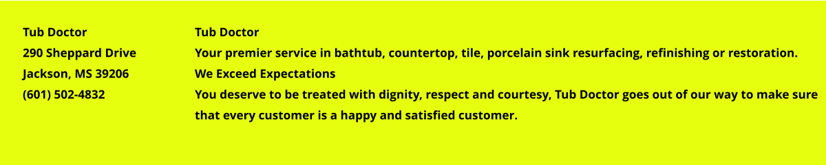Tub Doctor Your premier service in bathtub, countertop, tile, porcelain sink resurfacing, refinishing or restoration. We Exceed Expectations You deserve to be treated with dignity, respect and courtesy, Tub Doctor goes out of our way to make sure that every customer is a happy and satisfied customer. Tub Doctor 290 Sheppard Drive Jackson, MS 39206 (601) 502-4832
