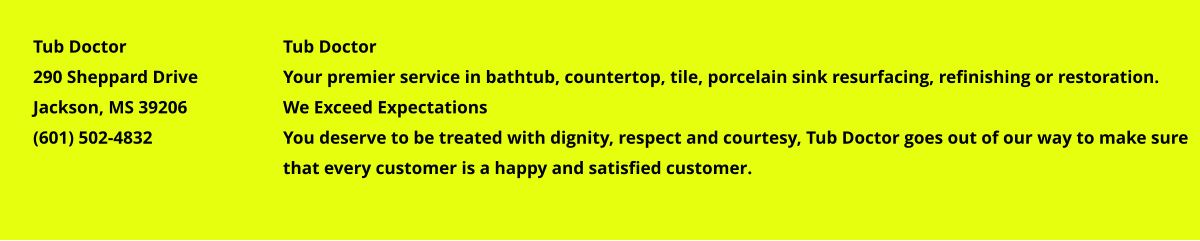 Tub Doctor Your premier service in bathtub, countertop, tile, porcelain sink resurfacing, refinishing or restoration. We Exceed Expectations You deserve to be treated with dignity, respect and courtesy, Tub Doctor goes out of our way to make sure that every customer is a happy and satisfied customer. Tub Doctor 290 Sheppard Drive Jackson, MS 39206 (601) 502-4832