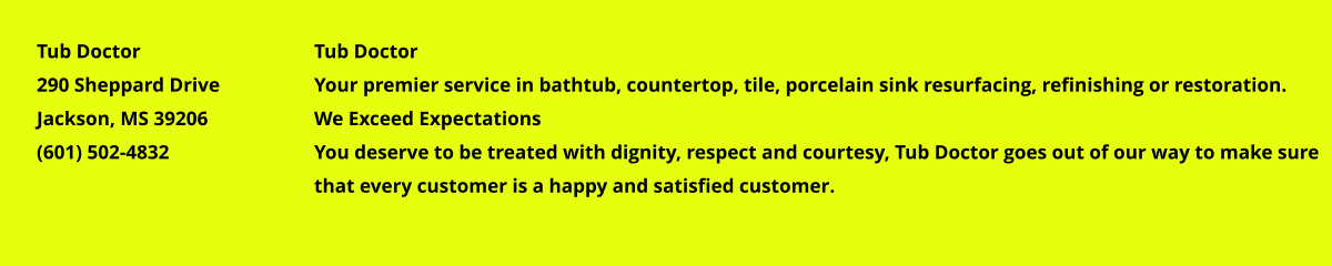 Tub Doctor Your premier service in bathtub, countertop, tile, porcelain sink resurfacing, refinishing or restoration. We Exceed Expectations You deserve to be treated with dignity, respect and courtesy, Tub Doctor goes out of our way to make sure that every customer is a happy and satisfied customer. Tub Doctor 290 Sheppard Drive Jackson, MS 39206 (601) 502-4832