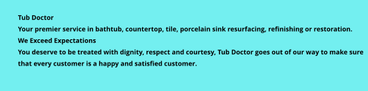 Tub Doctor Your premier service in bathtub, countertop, tile, porcelain sink resurfacing, refinishing or restoration. We Exceed Expectations You deserve to be treated with dignity, respect and courtesy, Tub Doctor goes out of our way to make sure that every customer is a happy and satisfied customer.